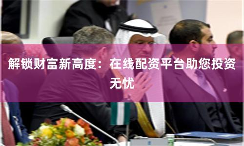 解锁财富新高度：在线配资平台助您投资无忧