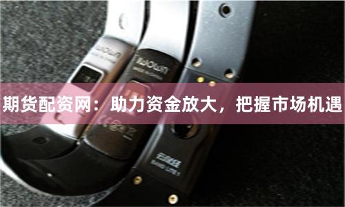 期货配资网：助力资金放大，把握市场机遇