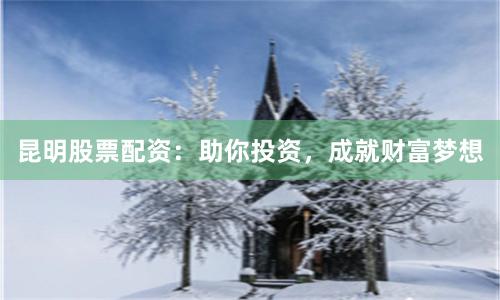 昆明股票配资：助你投资，成就财富梦想