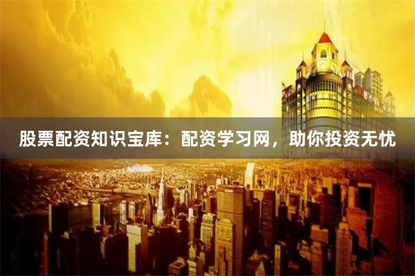 股票配资知识宝库：配资学习网，助你投资无忧