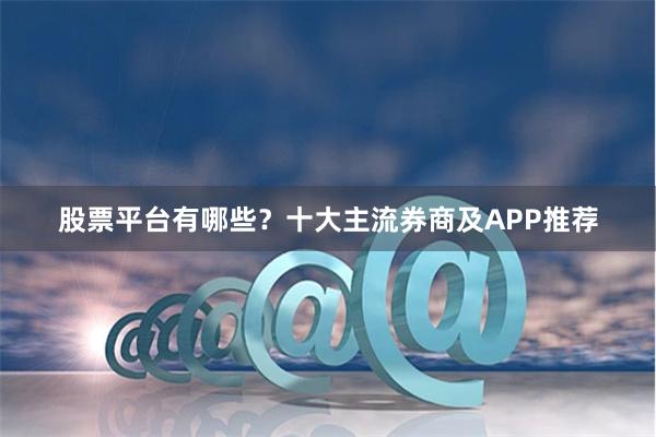 股票平台有哪些？十大主流券商及APP推荐