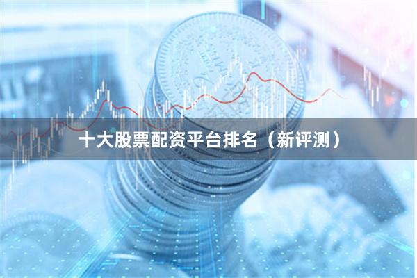 十大股票配资平台排名（新评测）